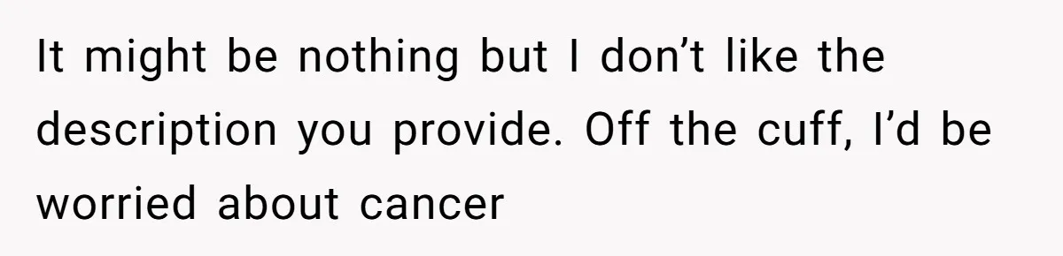 It might be nothing but I don’t like the description you provide. Off the cuff, I’d be worried about cancer