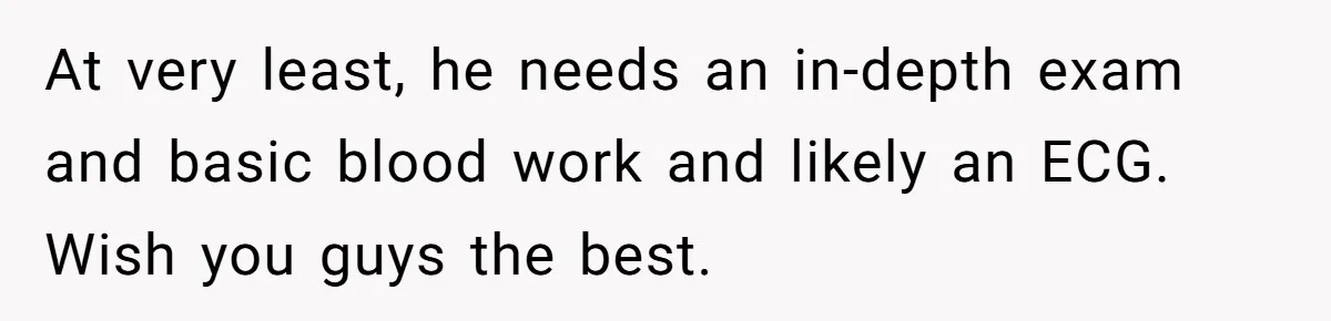At very least, he needs an in-depth exam and basic blood work and likely an ECG. Wish you guys the best.