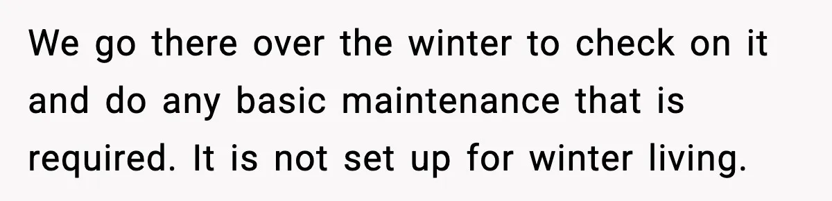 We go there over the winter to check on it and do any basic maintenance that is required. It is not set up for winter living.