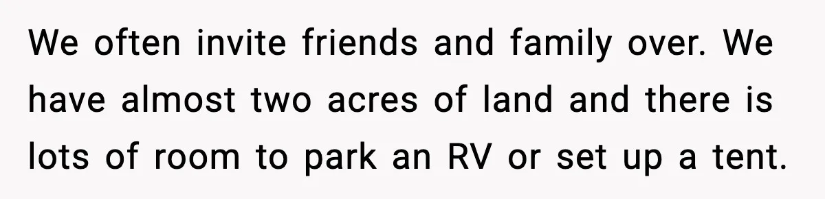 We often invite friends and family over. We have almost two acres of land and there is lots of room to park an RV or set up a tent.