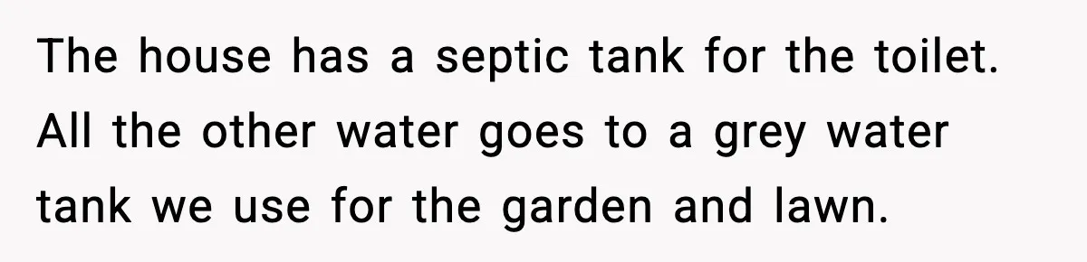 The house has a septic tank for the toilet. All the other water goes to a grey water tank we use for the garden and lawn.