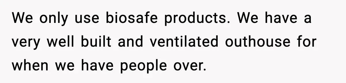We only use biosafe products. We have a very well built and ventilated outhouse for when we have people over.