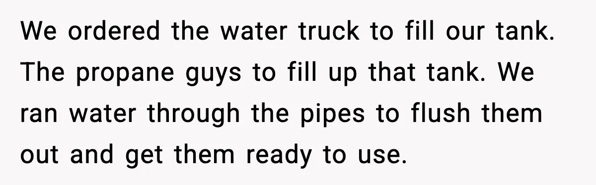 We ordered the water truck to fill our tank. The propane guys to fill up that tank. We ran water through the pipes to flush them out and get them...