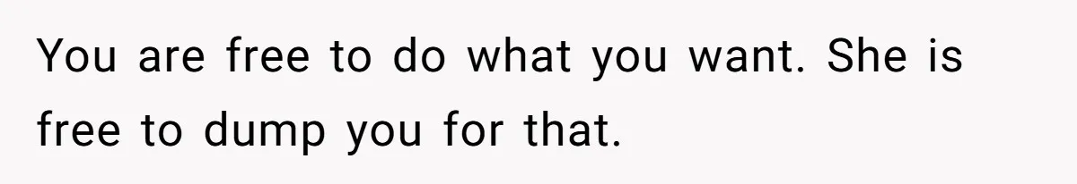 You are free to do what you want. She is free to dump you for that.