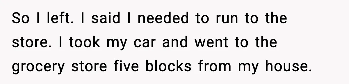 So I left. I said I needed to run to the store. I took my car and went to the grocery store five blocks from my house.