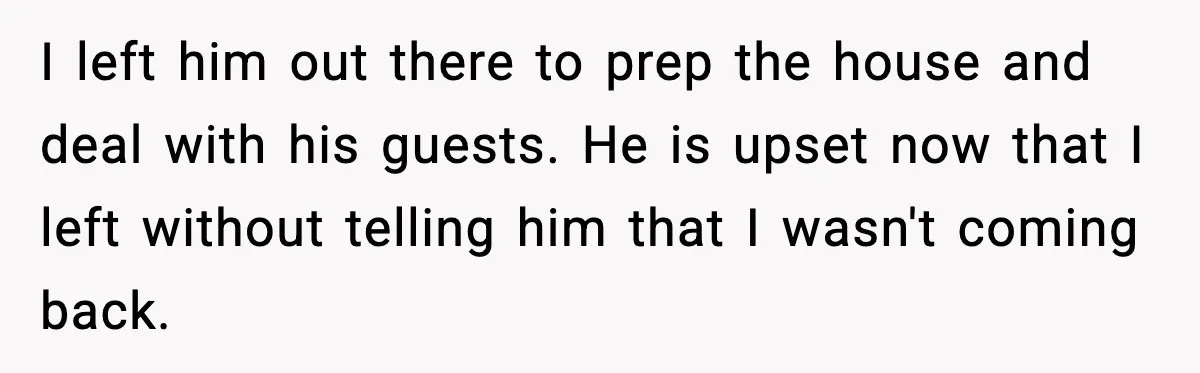 I left him out there to prep the house and deal with his guests. He is upset now that I left without telling him that I wasn't coming back.