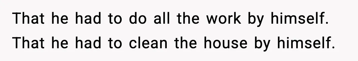 That he had to do all the work by himself. That he had to clean the house by himself.