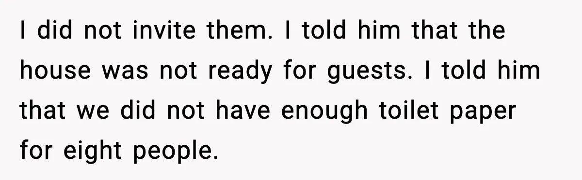 I did not invite them. I told him that the house was not ready for guests. I told him that we did not have enough toilet paper for eight people.
