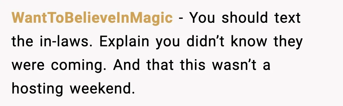WantToBelieveInMagic - You should text the in-laws. Explain you didn’t know they were coming. And that this wasn’t a hosting weekend.