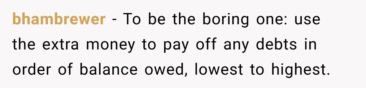 bhambrewer − To be the boring one: use the extra money to pay off any debts in order of balance owed, lowest to highest.