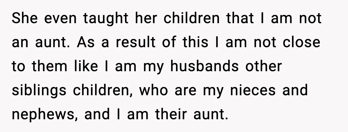 She even taught her children that I am not an aunt. As a result of this I am not close to them like I am my husbands other siblings children,...