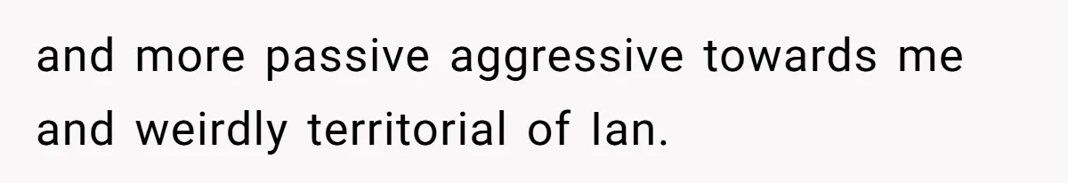 and more passive aggressive towards me and weirdly territorial of Ian.