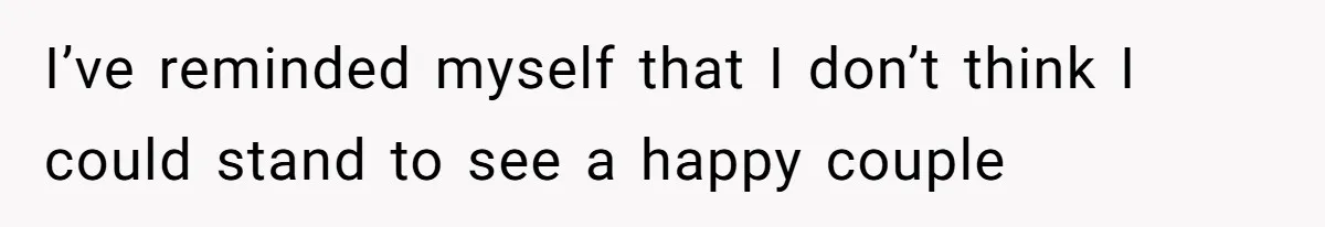 I’ve reminded myself that I don’t think I could stand to see a happy couple