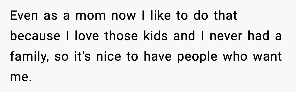 Even as a mom now I like to do that because I love those kids and I never had a family, so it's nice to have people who want me.