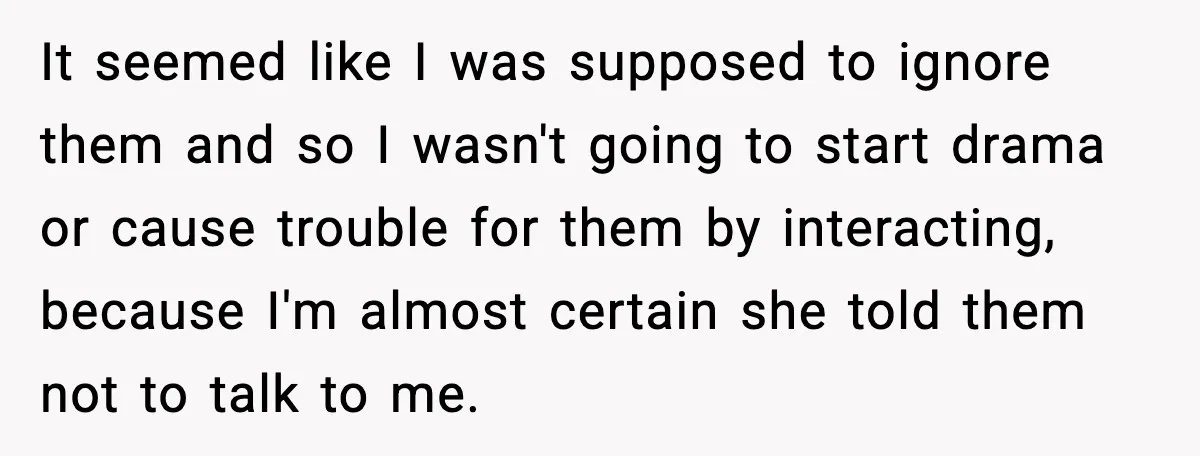 It seemed like I was supposed to ignore them and so I wasn't going to start drama or cause trouble for them by interacting, because I'm almost certain she told...