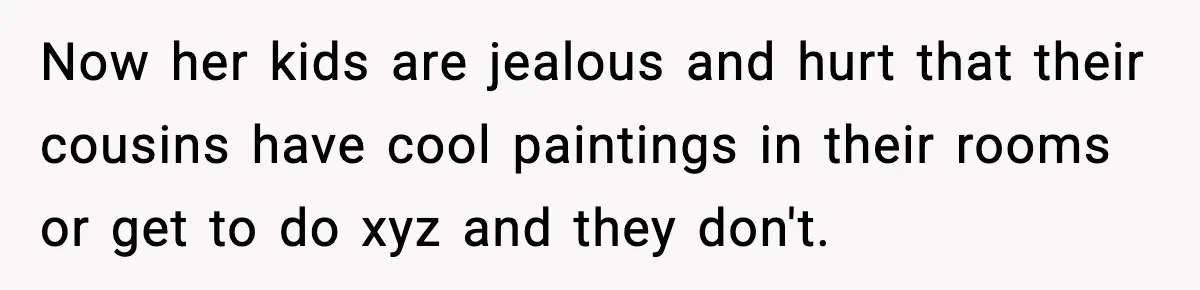 Now her kids are jealous and hurt that their cousins have cool paintings in their rooms or get to do xyz and they don't.