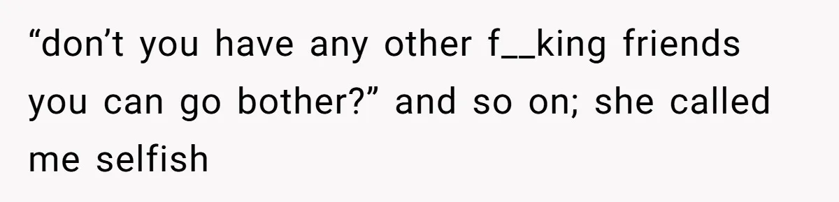 “don’t you have any other f__king friends you can go bother?” and so on; she called me selfish