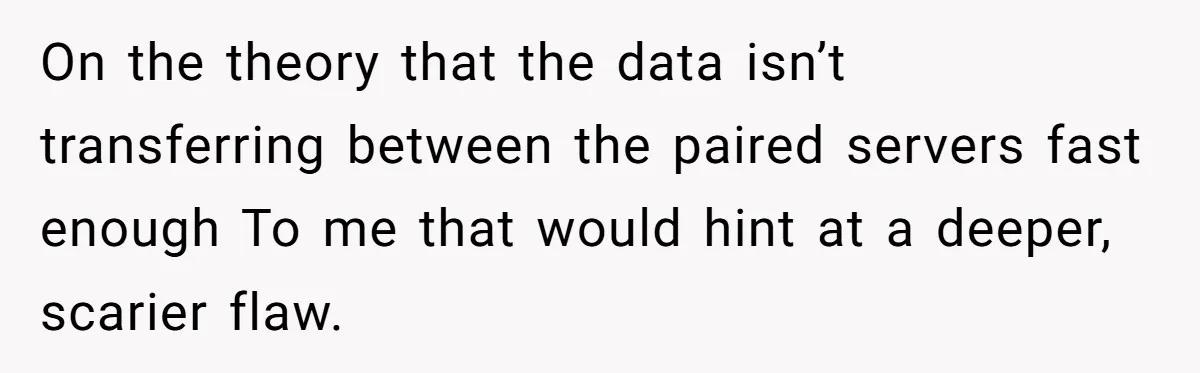 On the theory that the data isn’t transferring between the paired servers fast enough To me that would hint at a deeper, scarier flaw.