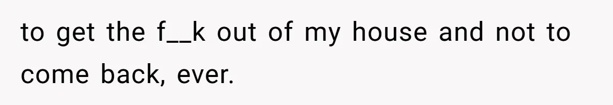 to get the f__k out of my house and not to come back, ever.