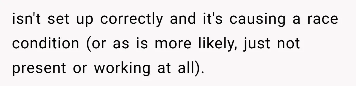 isn't set up correctly and it's causing a race condition (or as is more likely, just not present or working at all).