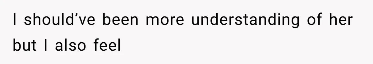 I should’ve been more understanding of her but I also feel