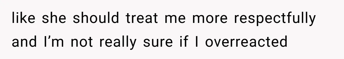 like she should treat me more respectfully and I’m not really sure if I overreacted