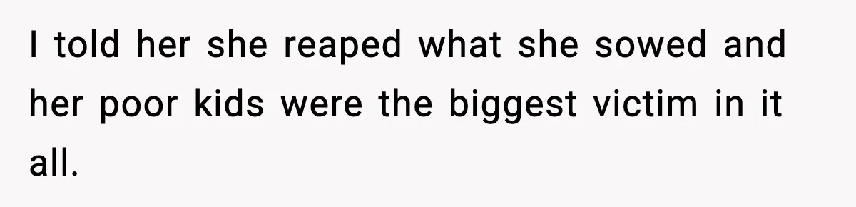 I told her she reaped what she sowed and her poor kids were the biggest victim in it all.