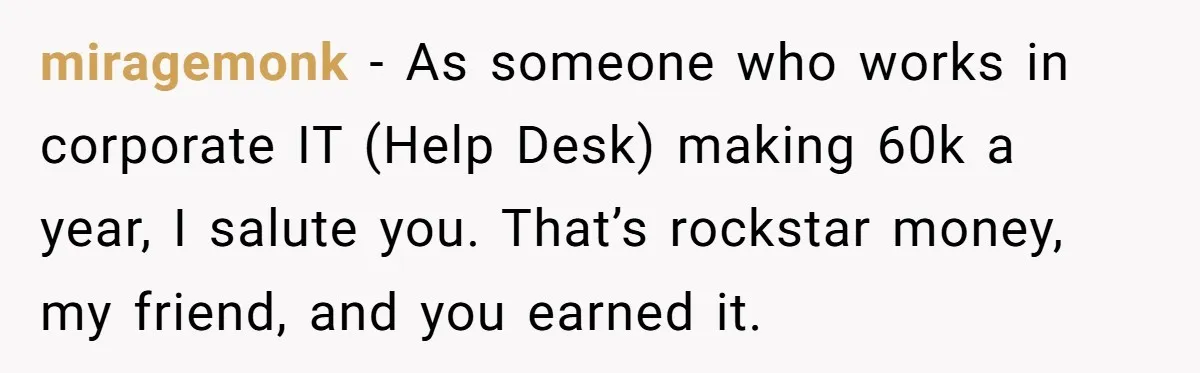 miragemonk − As someone who works in corporate IT (Help Desk) making 60k a year, I salute you. That’s rockstar money, my friend, and you earned it.
