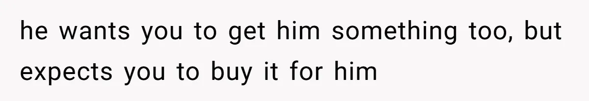 he wants you to get him something too, but expects you to buy it for him