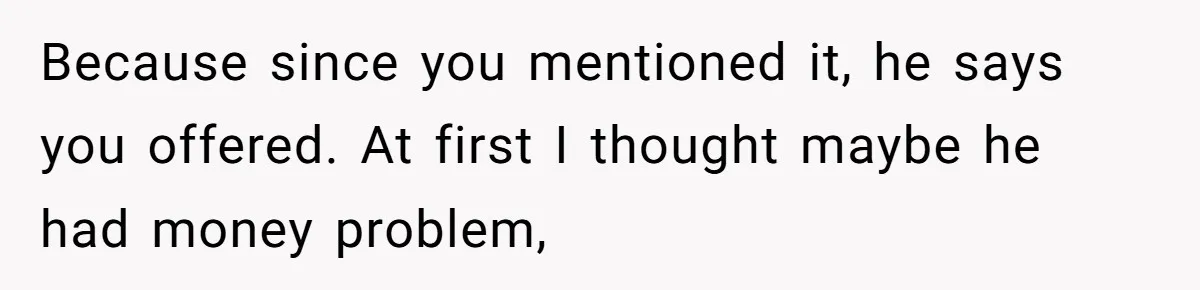 Because since you mentioned it, he says you offered. At first I thought maybe he had money problem,