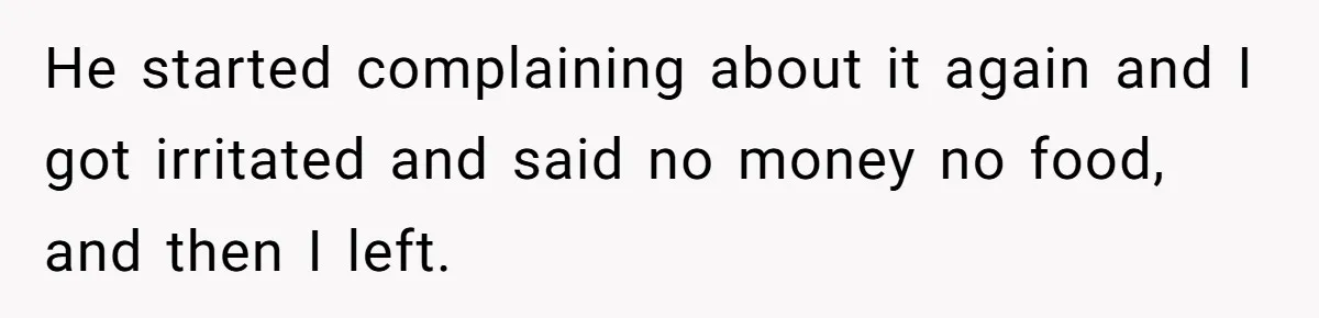He started complaining about it again and I got irritated and said no money no food, and then I left.