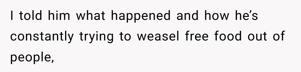 I told him what happened and how he’s constantly trying to weasel free food out of people,