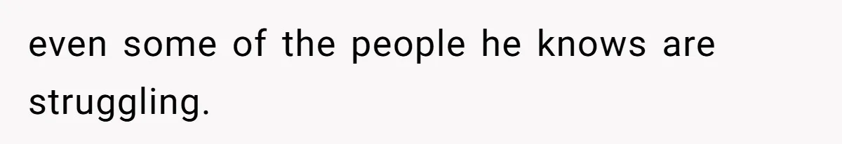 even some of the people he knows are struggling.
