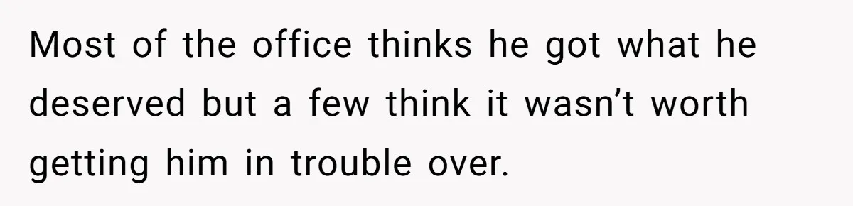 Most of the office thinks he got what he deserved but a few think it wasn’t worth getting him in trouble over.