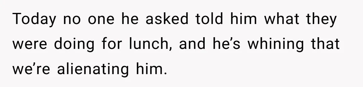 Today no one he asked told him what they were doing for lunch, and he’s whining that we’re alienating him.