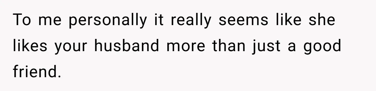 To me personally it really seems like she likes your husband more than just a good friend.