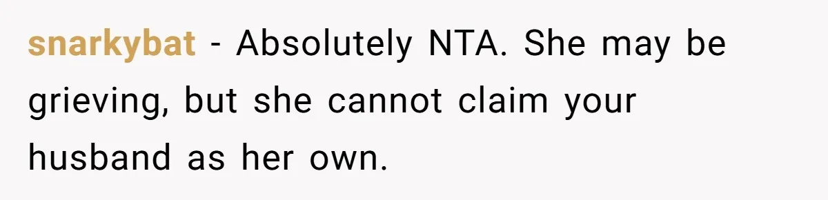 snarkybat − Absolutely NTA. She may be grieving, but she cannot claim your husband as her own.