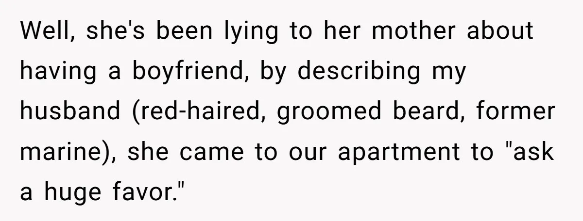 Well, she's been lying to her mother about having a boyfriend, by describing my husband (red-haired, groomed beard, former marine), she came to our apartment to "ask a huge favor."