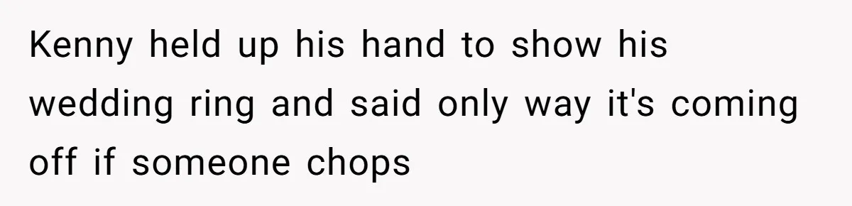 Kenny held up his hand to show his wedding ring and said only way it's coming off if someone chops