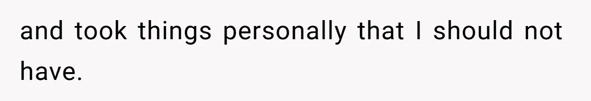 and took things personally that I should not have.