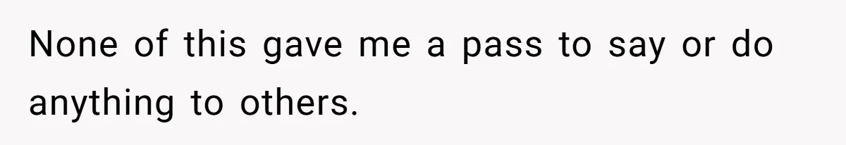 None of this gave me a pass to say or do anything to others.