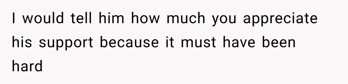 I would tell him how much you appreciate his support because it must have been hard