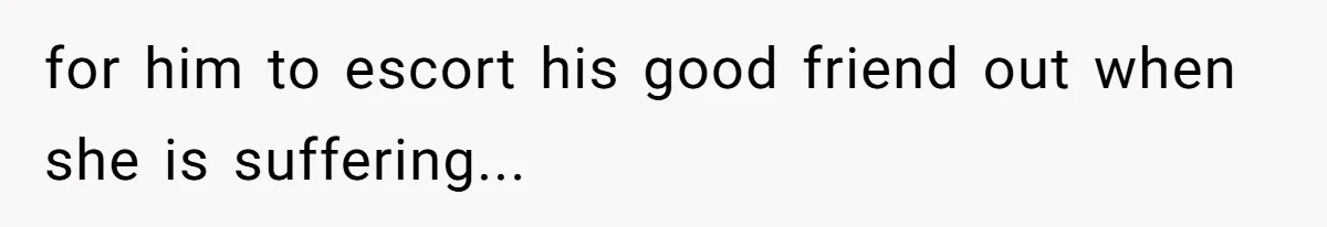 for him to escort his good friend out when she is suffering...