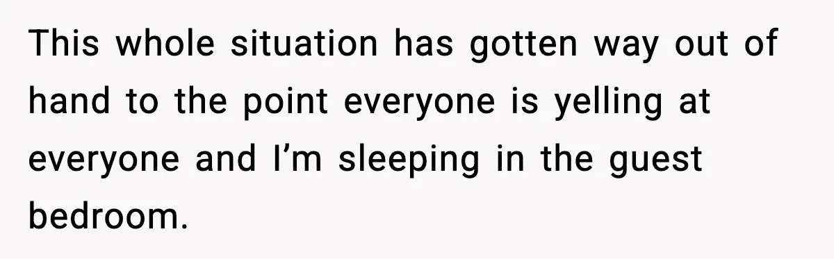 This whole situation has gotten way out of hand to the point everyone is yelling at everyone and I’m sleeping in the guest bedroom.