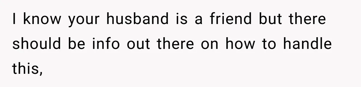 I know your husband is a friend but there should be info out there on how to handle this,