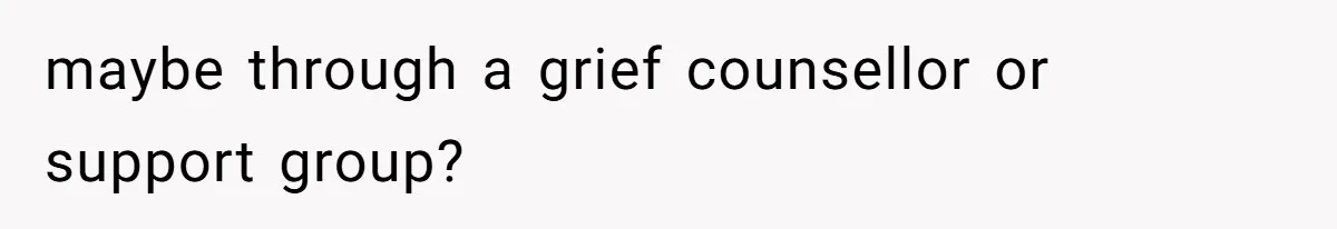 maybe through a grief counsellor or support group?