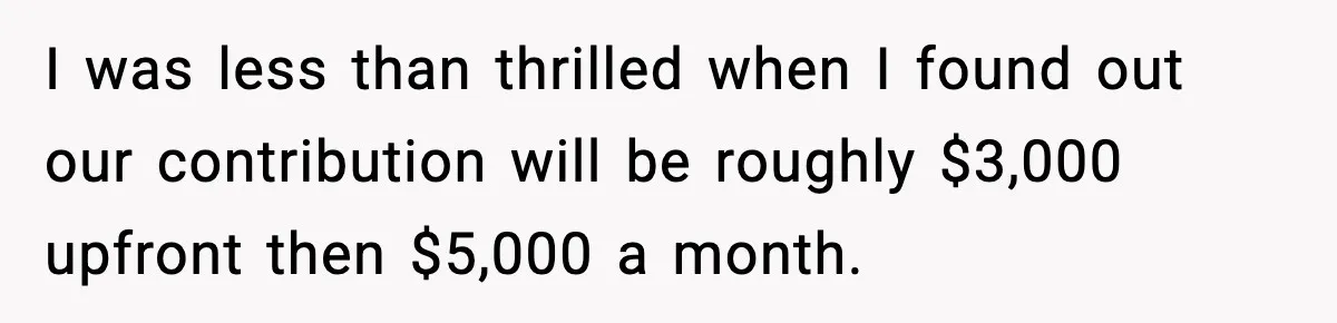 I was less than thrilled when I found out our contribution will be roughly $3,000 upfront then $5,000 a month.