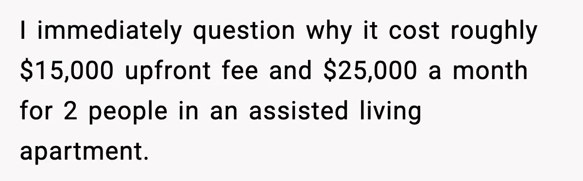 I immediately question why it cost roughly $15,000 upfront fee and $25,000 a month for 2 people in an assisted living apartment.