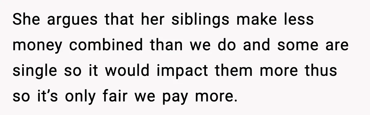 She argues that her siblings make less money combined than we do and some are single so it would impact them more thus so it’s only fair we pay more.