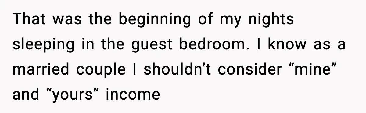 That was the beginning of my nights sleeping in the guest bedroom. I know as a married couple I shouldn’t consider “mine” and “yours” income